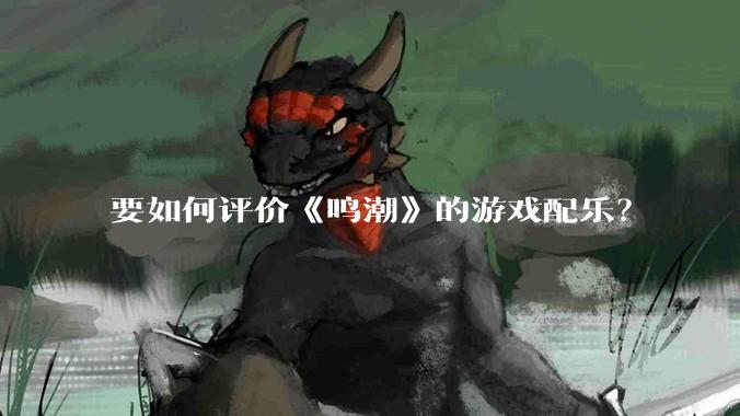 要如何评价《鸣潮》的游戏配乐？